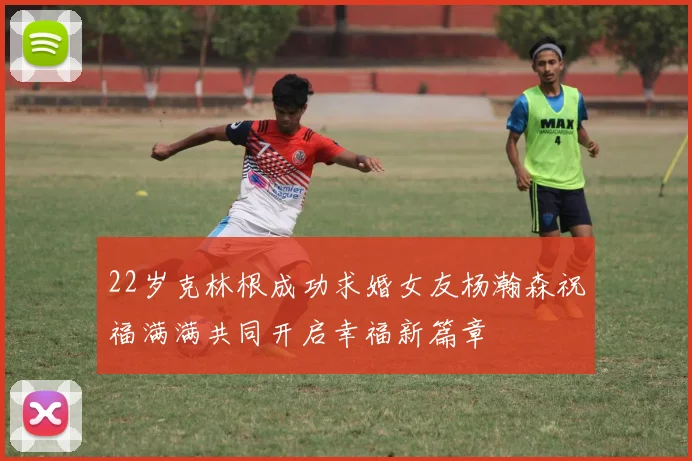 22岁克林根成功求婚女友杨瀚森祝福满满共同开启幸福新篇章