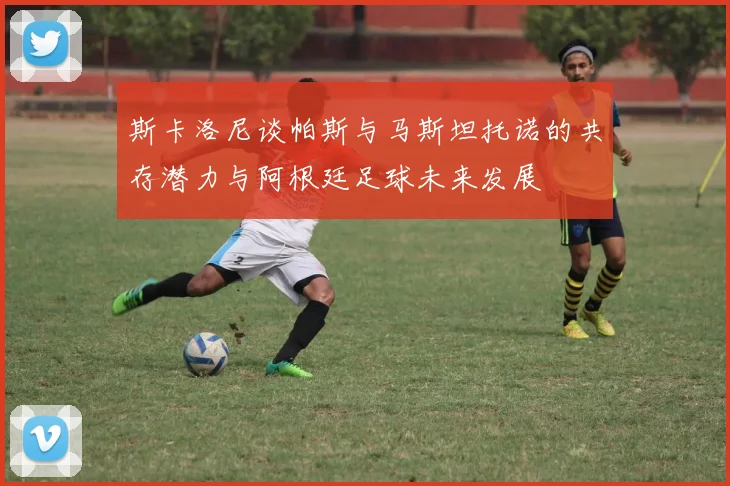 斯卡洛尼谈帕斯与马斯坦托诺的共存潜力与阿根廷足球未来发展