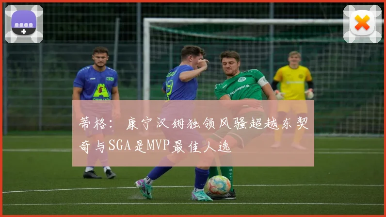 蒂格：康宁汉姆独领风骚超越东契奇与SGA是MVP最佳人选
