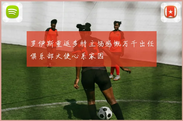 罗伊斯重返多特主场感慨万千出任俱乐部大使心系家园