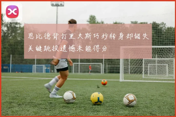 恩比德背打里夫斯巧妙转身却错失关键跳投遗憾未能得分