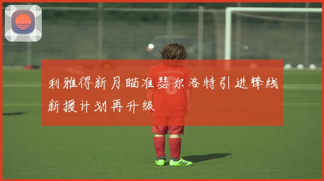 利雅得新月瞄准瑟尔洛特引进锋线新援计划再升级