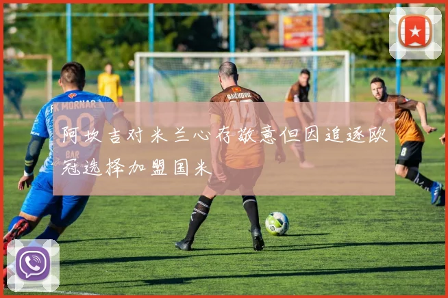 阿坎吉对米兰心存敬意但因追逐欧冠选择加盟国米