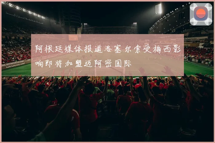 阿根廷媒体报道洛塞尔索受梅西影响即将加盟迈阿密国际