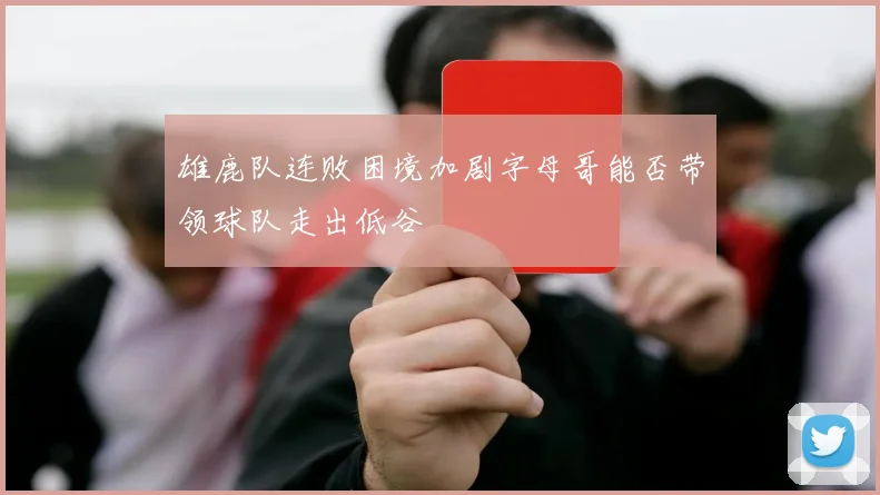 雄鹿队连败困境加剧字母哥能否带领球队走出低谷
