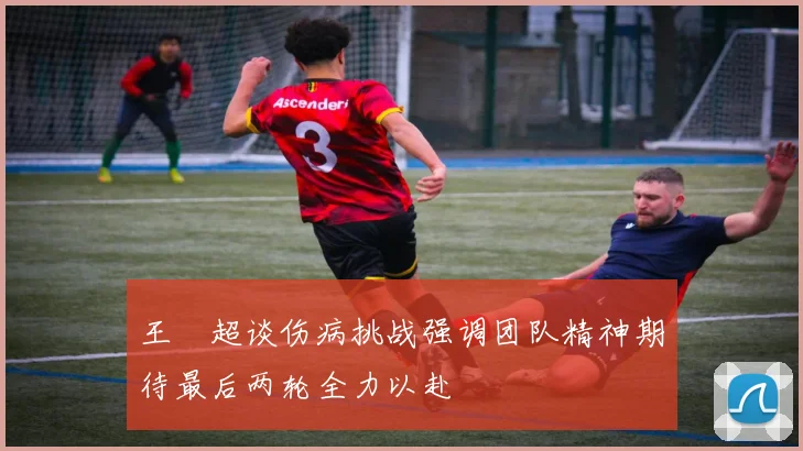 王燊超谈伤病挑战强调团队精神期待最后两轮全力以赴