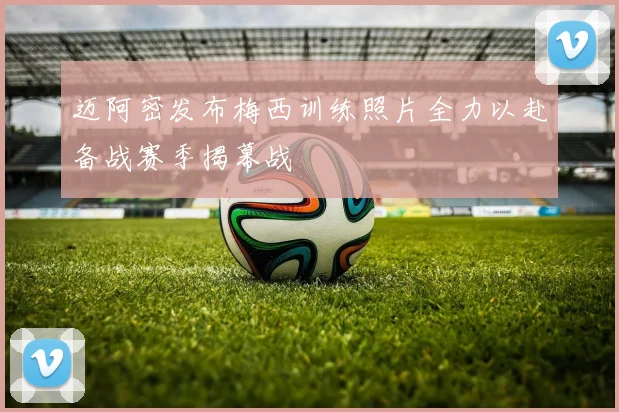 迈阿密发布梅西训练照片全力以赴备战赛季揭幕战