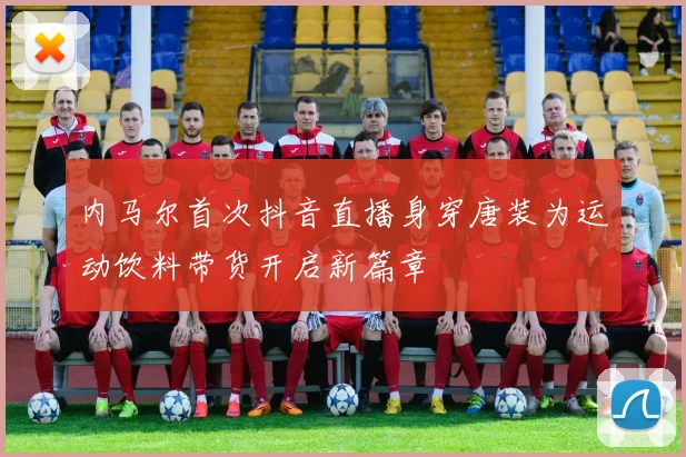 内马尔首次抖音直播身穿唐装为运动饮料带货开启新篇章