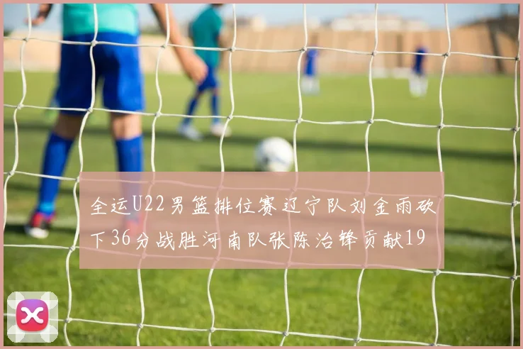 全运U22男篮排位赛辽宁队刘金雨砍下36分战胜河南队张陈治锋贡献19分17篮板