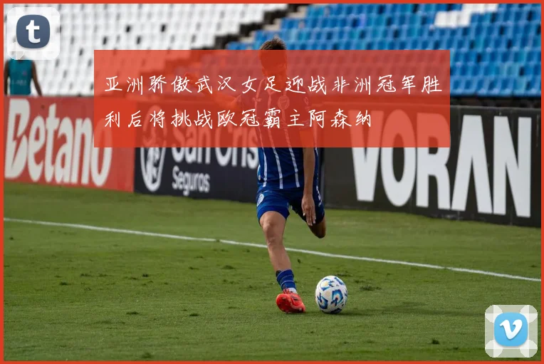 亚洲骄傲武汉女足迎战非洲冠军胜利后将挑战欧冠霸主阿森纳