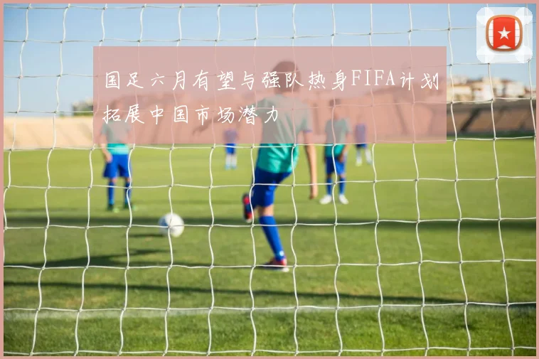 国足六月有望与强队热身FIFA计划拓展中国市场潜力