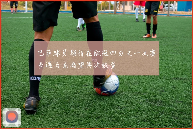 巴萨球员期待在欧冠四分之一决赛重遇马竞渴望再次较量