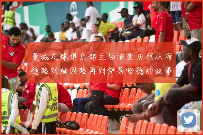 曼城足球俱乐部主场演变历程从海德路到缅因路再到伊蒂哈德的故事