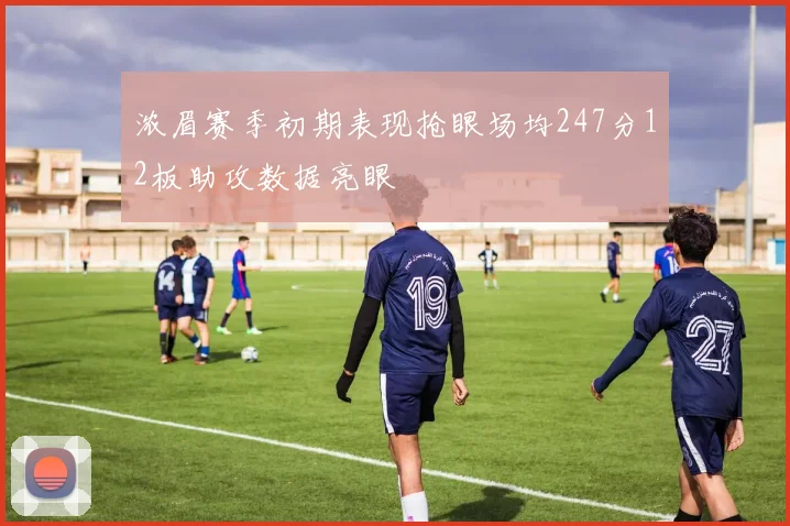浓眉赛季初期表现抢眼场均247分12板助攻数据亮眼