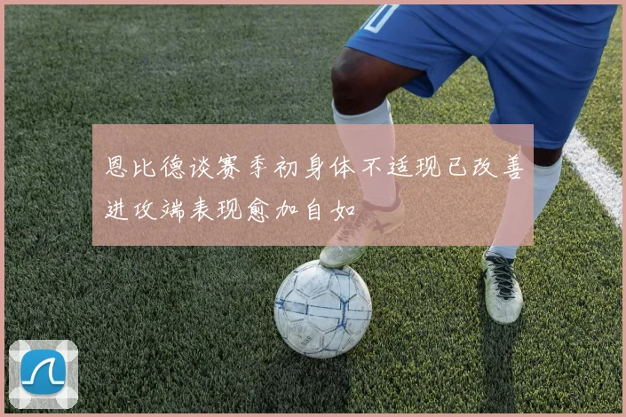 恩比德谈赛季初身体不适现已改善进攻端表现愈加自如