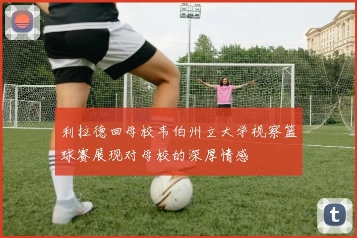 利拉德回母校韦伯州立大学视察篮球赛展现对母校的深厚情感