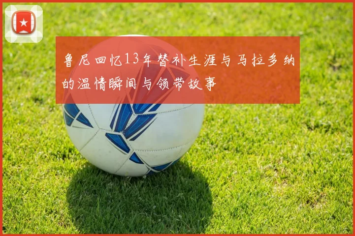 鲁尼回忆13年替补生涯与马拉多纳的温情瞬间与领带故事
