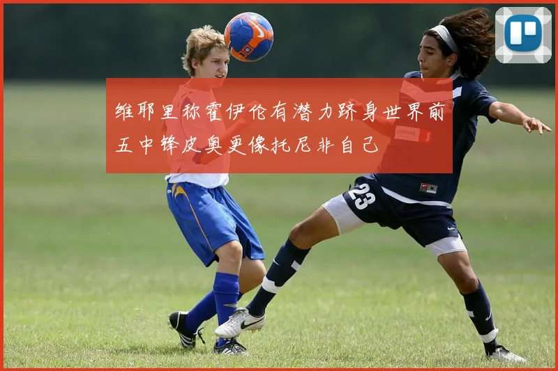 维耶里称霍伊伦有潜力跻身世界前五中锋皮奥更像托尼非自己