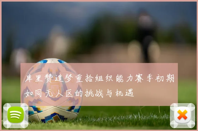 库里赞追梦重拾组织能力赛季初期如同无人区的挑战与机遇