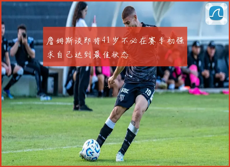 詹姆斯谈即将41岁不必在赛季初强求自己达到最佳状态