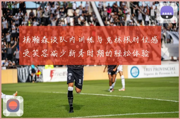 杨瀚森谈队内训练与克林根对位感受笑容减少新秀时期的轻松体验