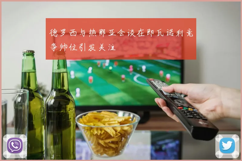 德罗西与热那亚会谈在即瓦诺利竞争帅位引发关注