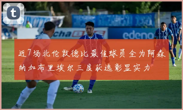 近7场北伦敦德比最佳球员全为阿森纳加布里埃尔三度获选彰显实力