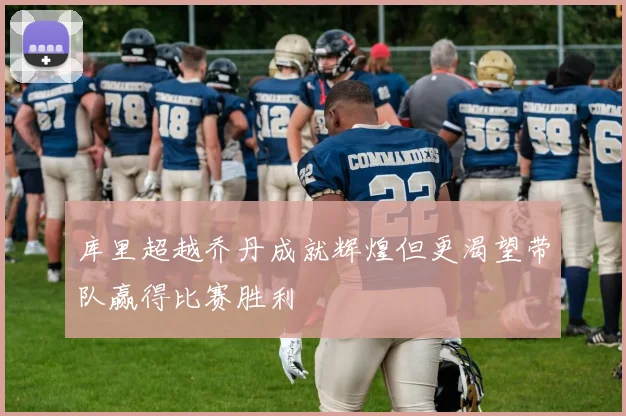 库里超越乔丹成就辉煌但更渴望带队赢得比赛胜利