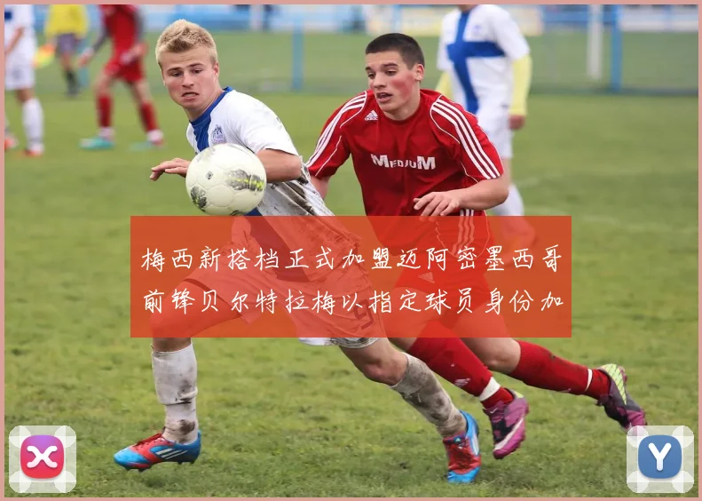 梅西新搭档正式加盟迈阿密墨西哥前锋贝尔特拉梅以指定球员身份加盟