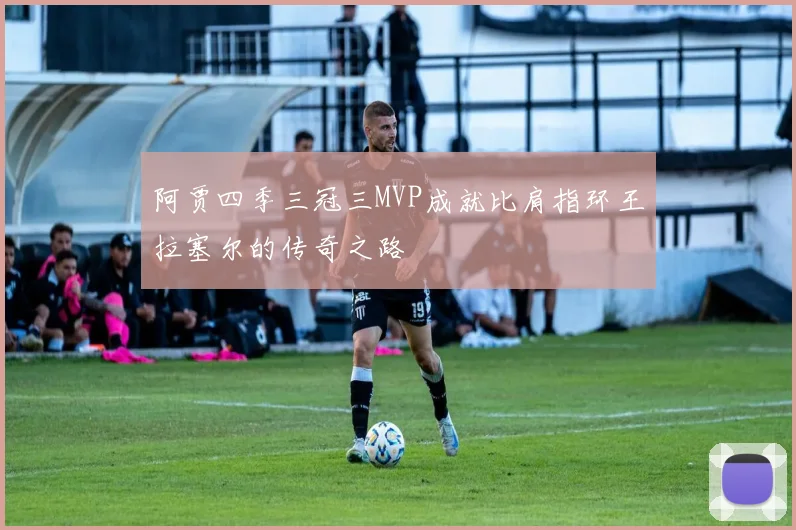 阿贾四季三冠三MVP成就比肩指环王拉塞尔的传奇之路