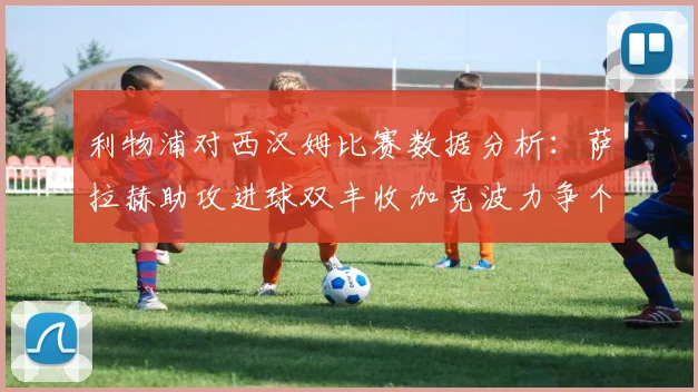 利物浦对西汉姆比赛数据分析：萨拉赫助攻进球双丰收加克波力争个人职业生涯50球