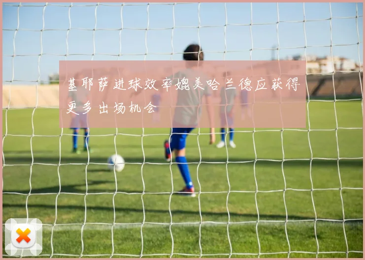 基耶萨进球效率媲美哈兰德应获得更多出场机会