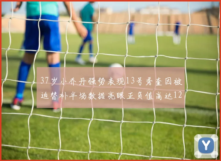 37岁小乔丹强势表现13号秀奎因被迫替补半场数据亮眼正负值高达12