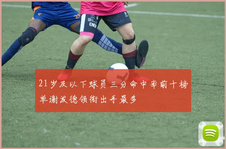 21岁及以下球员三分命中率前十榜单谢泼德领衔出手最多