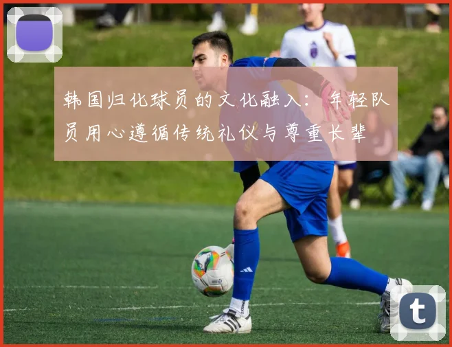 韩国归化球员的文化融入：年轻队员用心遵循传统礼仪与尊重长辈