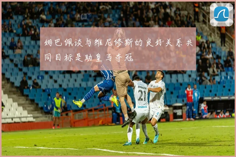 姆巴佩谈与维尼修斯的良好关系共同目标是助皇马夺冠