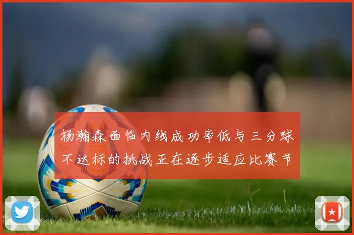 杨瀚森面临内线成功率低与三分球不达标的挑战正在逐步适应比赛节奏