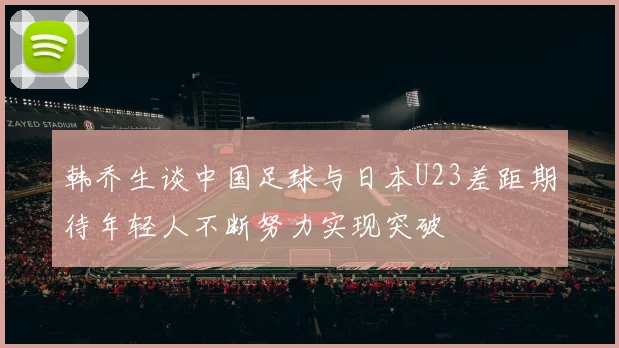 韩乔生谈中国足球与日本U23差距期待年轻人不断努力实现突破