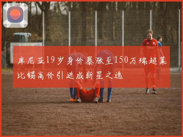 库尼亚19岁身价暴涨至150万瑞超莱比锡高价引进成新星之选
