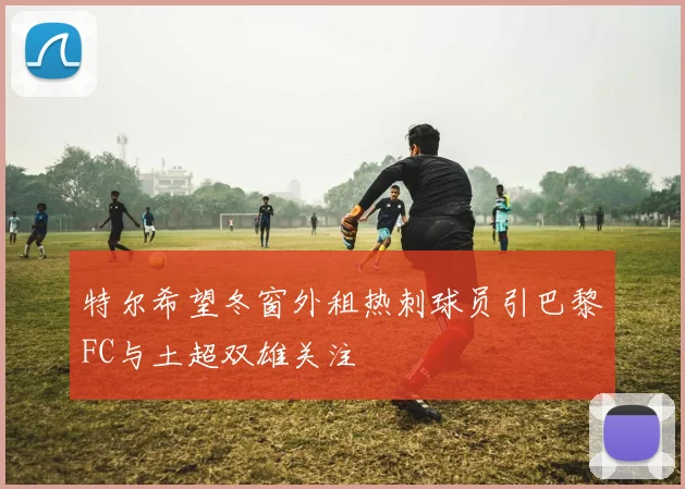 特尔希望冬窗外租热刺球员引巴黎FC与土超双雄关注