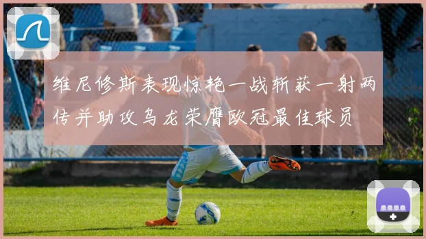 维尼修斯表现惊艳一战斩获一射两传并助攻乌龙荣膺欧冠最佳球员