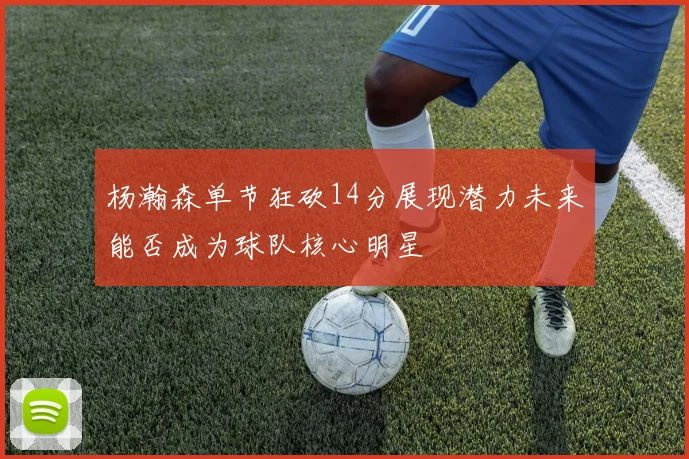 杨瀚森单节狂砍14分展现潜力未来能否成为球队核心明星