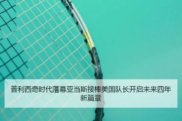 普利西奇时代落幕亚当斯接棒美国队长开启未来四年新篇章